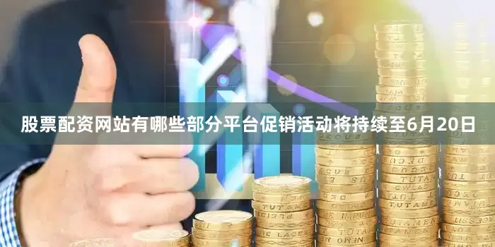 股票配资网站有哪些部分平台促销活动将持续至6月20日