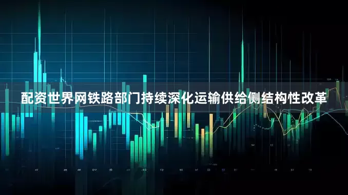 配资世界网铁路部门持续深化运输供给侧结构性改革
