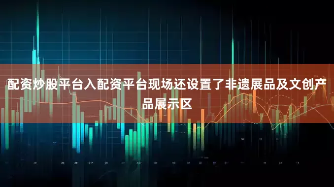 配资炒股平台入配资平台现场还设置了非遗展品及文创产品展示区