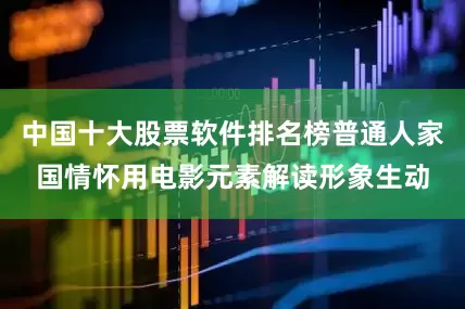 中国十大股票软件排名榜普通人家国情怀用电影元素解读形象生动