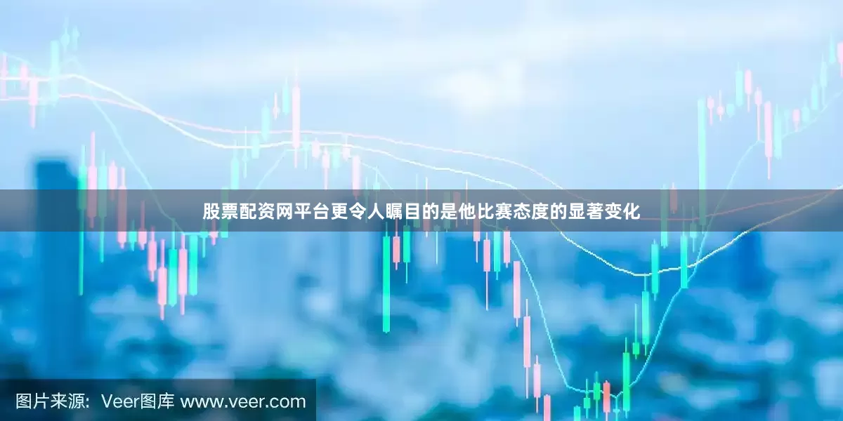股票配资网平台更令人瞩目的是他比赛态度的显著变化
