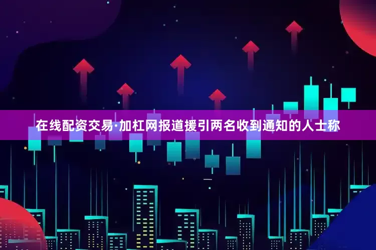 在线配资交易·加杠网报道援引两名收到通知的人士称